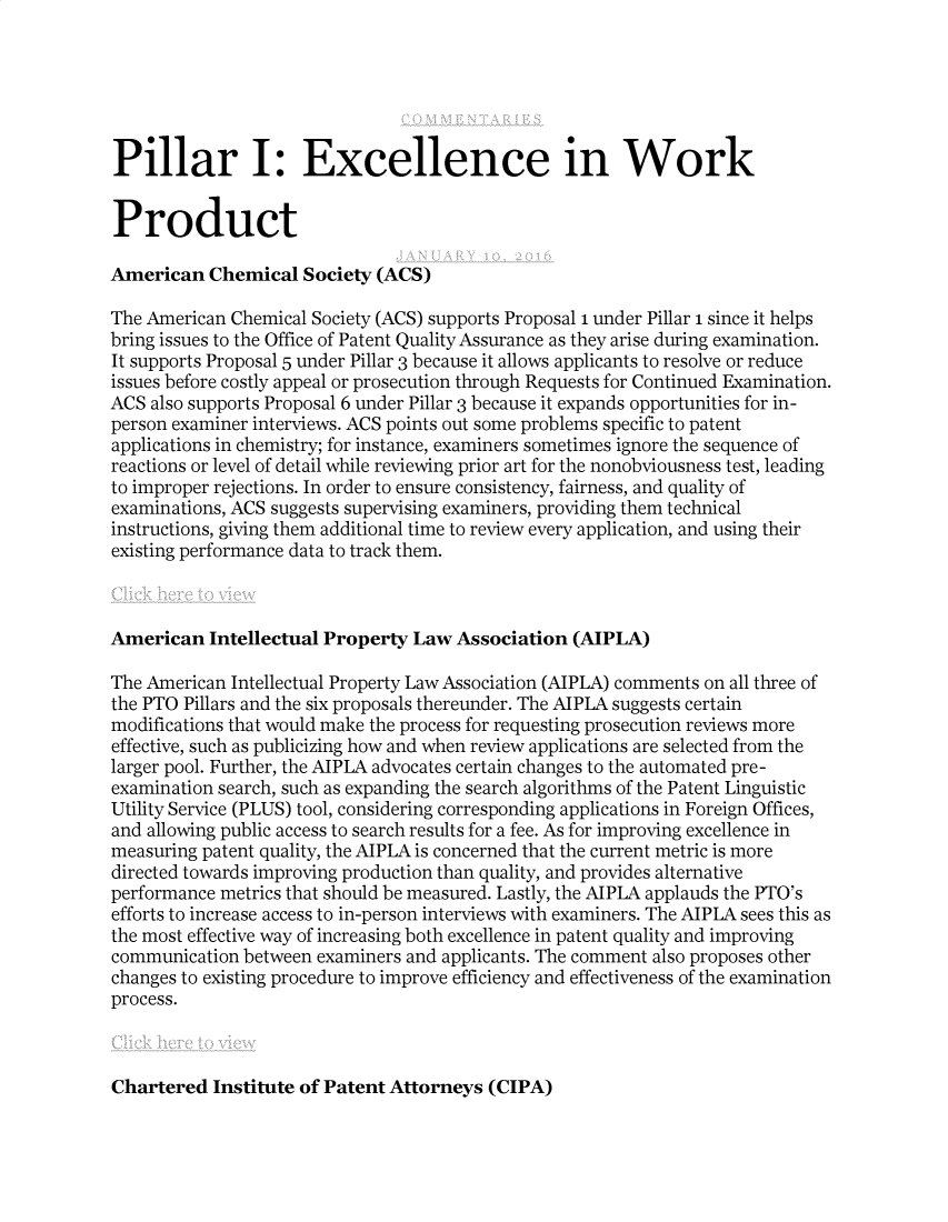 handle is hein.journals/btljc2016 and id is 1 raw text is: Pillar I: Excellence in Work
Product
American Chemical Society (ACS)
The American Chemical Society (ACS) supports Proposal 1 under Pillar 1 since it helps
bring issues to the Office of Patent Quality Assurance as they arise during examination.
It supports Proposal 5 under Pillar 3 because it allows applicants to resolve or reduce
issues before costly appeal or prosecution through Requests for Continued Examination.
ACS also supports Proposal 6 under Pillar 3 because it expands opportunities for in-
person examiner interviews. ACS points out some problems specific to patent
applications in chemistry; for instance, examiners sometimes ignore the sequence of
reactions or level of detail while reviewing prior art for the nonobviousness test, leading
to improper rejections. In order to ensure consistency, fairness, and quality of
examinations, ACS suggests supervising examiners, providing them technical
instructions, giving them additional time to review every application, and using their
existing performance data to track them.
American Intellectual Property Law Association (AIPLA)
The American Intellectual Property Law Association (AIPLA) comments on all three of
the PTO Pillars and the six proposals thereunder. The AIPLA suggests certain
modifications that would make the process for requesting prosecution reviews more
effective, such as publicizing how and when review applications are selected from the
larger pool. Further, the AIPLA advocates certain changes to the automated pre-
examination search, such as expanding the search algorithms of the Patent Linguistic
Utility Service (PLUS) tool, considering corresponding applications in Foreign Offices,
and allowing public access to search results for a fee. As for improving excellence in
measuring patent quality, the AIPLA is concerned that the current metric is more
directed towards improving production than quality, and provides alternative
performance metrics that should be measured. Lastly, the AIPLA applauds the PTO's
efforts to increase access to in-person interviews with examiners. The AIPLA sees this as
the most effective way of increasing both excellence in patent quality and improving
communication between examiners and applicants. The comment also proposes other
changes to existing procedure to improve efficiency and effectiveness of the examination
process.

Chartered Institute of Patent Attorneys (CIPA)


