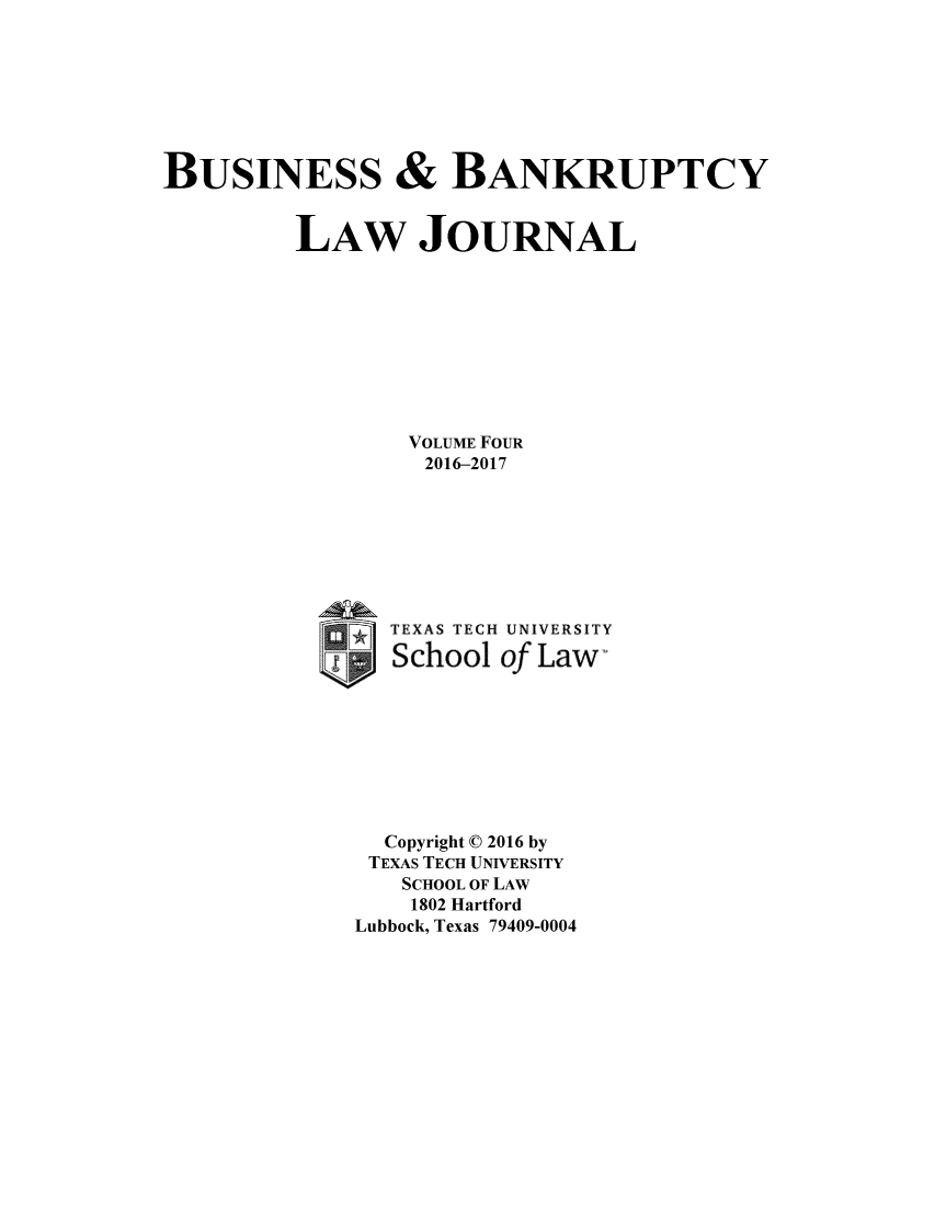 handle is hein.journals/bublj4 and id is 1 raw text is: 








BUSINESS & BANKRUPTCY


         LAW JOURNAL










                 VOLUME FOUR
                 2016-2017








                 TEXAS TECH UNIVERSITY

                 School of Law-









               Copyright 0 2016 by
               TEXAS TECH UNIVERSITY
                 SCHOOL OF LAW
                 1802 Hartford
             Lubbock, Texas 79409-0004



