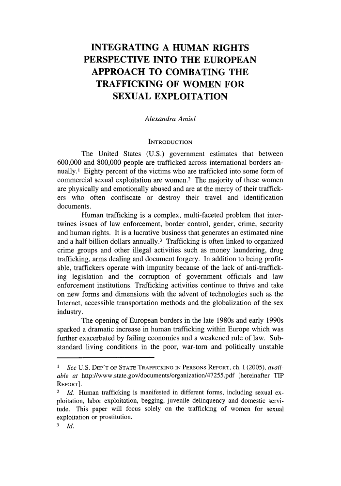 handle is hein.journals/bufhr12 and id is 17 raw text is: INTEGRATING A HUMAN RIGHTS
PERSPECTIVE INTO THE EUROPEAN
APPROACH TO COMBATING THE
TRAFFICKING OF WOMEN FOR
SEXUAL EXPLOITATION
Alexandra Amiel
INTRODUCTION
The United States (U.S.) government estimates that between
600,000 and 800,000 people are trafficked across international borders an-
nually.' Eighty percent of the victims who are trafficked into some form of
commercial sexual exploitation are women.2 The majority of these women
are physically and emotionally abused and are at the mercy of their traffick-
ers who often confiscate or destroy their travel and identification
documents.
Human trafficking is a complex, multi-faceted problem that inter-
twines issues of law enforcement, border control, gender, crime, security
and human rights. It is a lucrative business that generates an estimated nine
and a half billion dollars annually.3 Trafficking is often linked to organized
crime groups and other illegal activities such as money laundering, drug
trafficking, arms dealing and document forgery. In addition to being profit-
able, traffickers operate with impunity because of the lack of anti-traffick-
ing legislation and the corruption of government officials and law
enforcement institutions. Trafficking activities continue to thrive and take
on new forms and dimensions with the advent of technologies such as the
Internet, accessible transportation methods and the globalization of the sex
industry.
The opening of European borders in the late 1980s and early 1990s
sparked a dramatic increase in human trafficking within Europe which was
further exacerbated by failing economies and a weakened rule of law. Sub-
standard living conditions in the poor, war-torn and politically unstable
1 See U.S. DEP'T OF STATE TRAFFICKING IN PERSONS REPORT, ch. 1 (2005), avail-
able at http://www.state.gov/documents/organization/47255.pdf [hereinafter TIP
REPORT].
2 Id. Human trafficking is manifested in different forms, including sexual ex-
ploitation, labor exploitation, begging, juvenile delinquency and domestic servi-
tude. This paper will focus solely on the trafficking of women for sexual
exploitation or prostitution.
3 Id.


