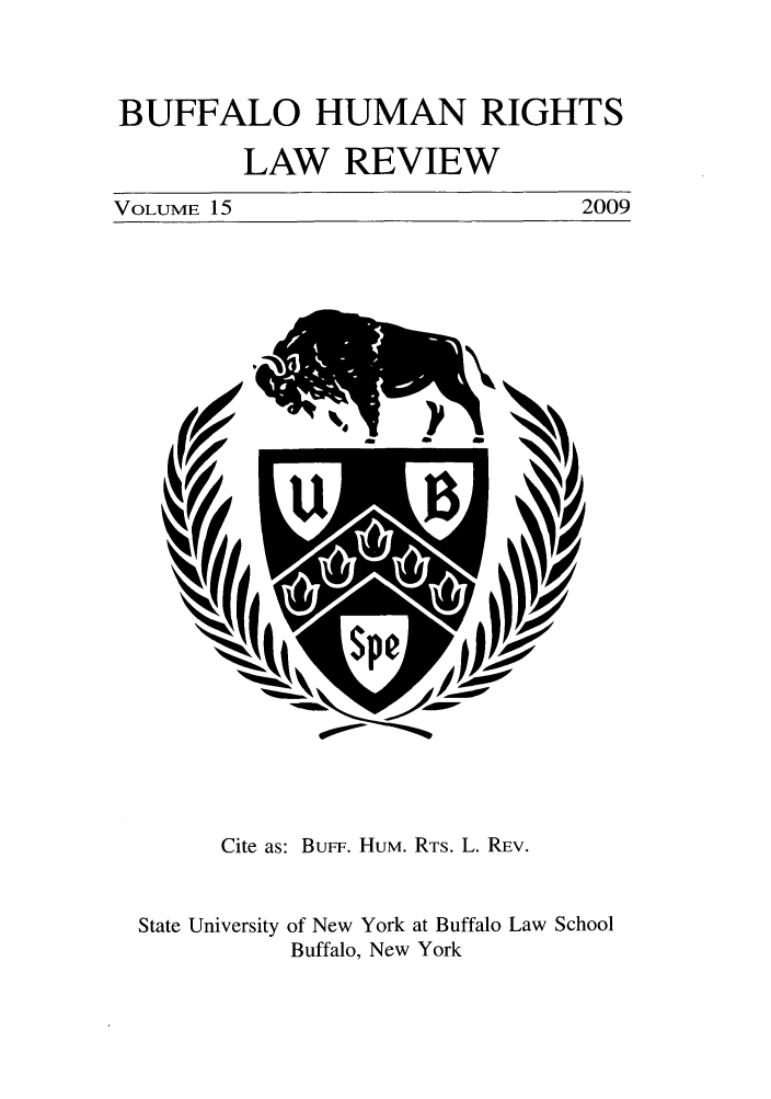 handle is hein.journals/bufhr15 and id is 1 raw text is: BUFFALO HUMAN RIGHTS
LAW REVIEW

VOLUME 15

2009

Cite as: BuFF. HUM. RTS. L. REV.
State University of New York at Buffalo Law School
Buffalo, New York


