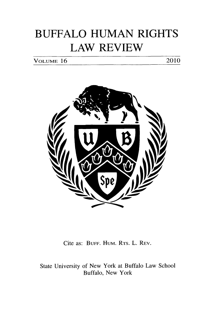 handle is hein.journals/bufhr16 and id is 1 raw text is: BUFFALO HUMAN RIGHTS
LAW REVIEW

2010

VOLUME 16

Cite as: Bure. Hum. RTS. L. REV.

State University

of New York at Buffalo Law School
Buffalo, New York


