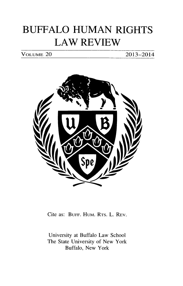 handle is hein.journals/bufhr20 and id is 1 raw text is: BUFFALO HUMAN RIGHTS
LAW REVIEW

VOLUME 20

2013-2014

Cite as: BuFF. Hum. RTS. L. REV.
University at Buffalo Law School
The State University of New York
Buffalo, New York


