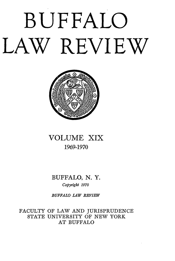 handle is hein.journals/buflr19 and id is 1 raw text is: BUFFALO
LAW REVIEW

VOLUME

XIX

1969-1970
BUFFALO, N. Y.
Copyright 1970
BUFFALO LAW REVIEW

FACULTY
STATE

OF LAW AND JURISPRUDENCE
UNIVERSITY OF NEW YORK
AT BUFFALO



