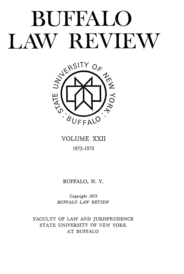handle is hein.journals/buflr22 and id is 1 raw text is: BUFFALO
LAW REVIEW

VOLUME XXII
1972-1973
BUFFALO, N. Y.
Copyright 1973
BUFFALO LAW REVIEW
FACULTY OF LAW AND JURISPRUDENCE
STATE UNIVERSITY OF NEW YORK
AkT BUFFALO


