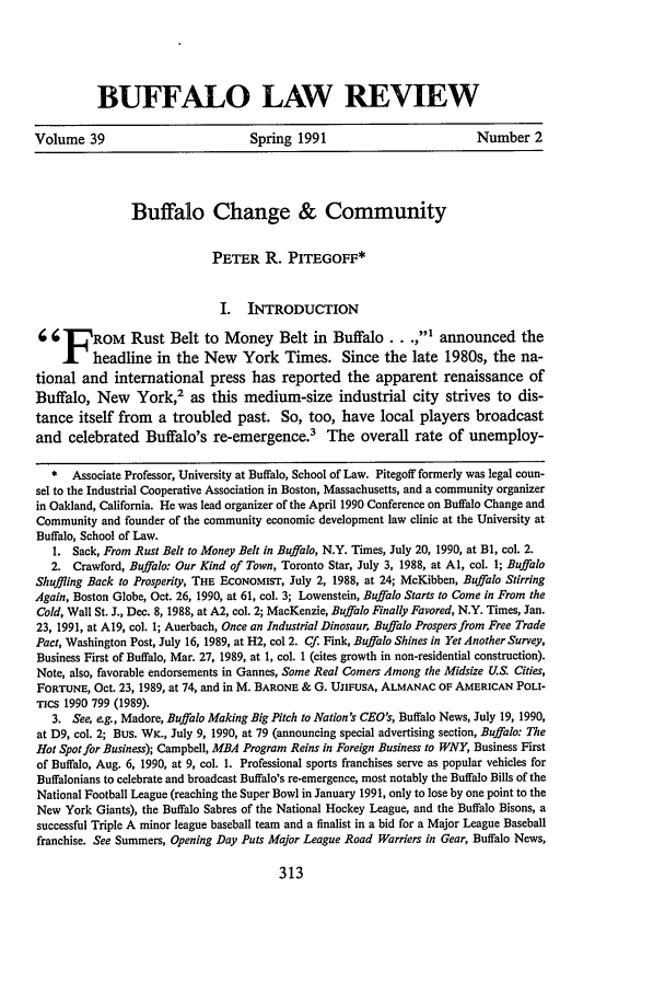 handle is hein.journals/buflr39 and id is 321 raw text is: BUFFALO LAW REVIEW

Volume 39                             Spring 1991                            Number 2
Buffalo Change & Community
PETER R. PITEGOFF*
I. INTRODUCTION
;    F   ROM    Rust Belt to Money Belt in Buffalo..              ,  announced the
X headline in the New York Times. Since the late 1980s, the na-
tional and international press has reported the apparent renaissance of
Buffalo, New York,2 as this medium-size industrial city strives to dis-
tance itself from a troubled past. So, too, have local players broadcast
and celebrated Buffalo's re-emergence.3            The overall rate of unemploy-
* Associate Professor, University at Buffalo, School of Law. Pitegoff formerly was legal coun-
sel to the Industrial Cooperative Association in Boston, Massachusetts, and a community organizer
in Oakland, California. He was lead organizer of the April 1990 Conference on Buffalo Change and
Community and founder of the community economic development law clinic at the University at
Buffalo, School of Law.
1. Sack, From Rust Belt to Money Belt in Buffalo, N.Y. Times, July 20, 1990, at B1, col. 2.
2. Crawford, Buffalo: Our Kind of Town, Toronto Star, July 3, 1988, at Al, col. 1; Buffalo
Shuffling Back to Prosperity, THE ECONOMIST, July 2, 1988, at 24; McKibben, Buffalo Stirring
Again, Boston Globe, Oct. 26, 1990, at 61, col. 3; Lowenstein, Buffalo Starts to Come in From the
Cold, Wall St. J., Dec. 8, 1988, at A2, col. 2; MacKenzie, Buffalo Finally Favored, N.Y. Times, Jan.
23, 1991, at A19, col. 1; Auerbach, Once an Industrial Dinosaur, Buffalo Prospers from Free Trade
Pact, Washington Post, July 16, 1989, at H2, col 2. Cf. Fink, Buffalo Shines in Yet Another Survey,
Business First of Buffalo, Mar. 27, 1989, at 1, col. 1 (cites growth in non-residential construction).
Note, also, favorable endorsements in Gannes, Some Real Comers Among the Midsize U.S. Cities,
FORTUNE, Oct. 23, 1989, at 74, and in M. BARONE & G. UJIFUSA, ALMANAC OF AMERICAN POLI-
TICS 1990 799 (1989).
3. See, eg., Madore, Buffalo Making Big Pitch to Nation's CEO's, Buffalo News, July 19, 1990,
at D9, col. 2; Bus. WK., July 9, 1990, at 79 (announcing special advertising section, Buffalo: The
Hot Spot for Business); Campbell, MBA Program Reins in Foreign Business to WNY, Business First
of Buffalo, Aug. 6, 1990, at 9, col. 1. Professional sports franchises serve as popular vehicles for
Buffalonians to celebrate and broadcast Buffalo's re-emergence, most notably the Buffalo Bills of the
National Football League (reaching the Super Bowl in January 1991, only to lose by one point to the
New York Giants), the Buffalo Sabres of the National Hockey League, and the Buffalo Bisons, a
successful Triple A minor league baseball team and a finalist in a bid for a Major League Baseball
franchise. See Summers, Opening Day Puts Major League Road Warriers in Gear, Buffalo News,


