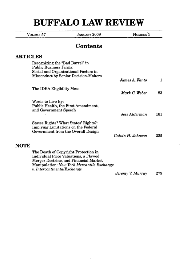 handle is hein.journals/buflr57 and id is 1 raw text is: BUFFALO LAW REVIEW

VOLUME 57               JANUARY 2009                NUMBER 1
Contents
ARTICLES
Recognizing the Bad Barrel in
Public Business Firms:
Social and Organizational Factors in
Misconduct by Senior Decision-Makers
James A. Fanto
The IDEA Eligibility Mess
Mark C. Weber     83
Words to Live By:
Public Health, the First Amendment,
and Government Speech
Jess Alderman    161
States Rights? What States' Rights?:
Implying Limitations on the Federal
Government from the Overall Design
Calvin H. Johnson   225
NOTE
The Death of Copyright Protection in
Individual Price Valuations, a Flawed
Merger Doctrine, and Financial Market
Manipulation: New York Mercantile Exchange
v. IntercontinentalExchange
Jeremy V Murray     279


