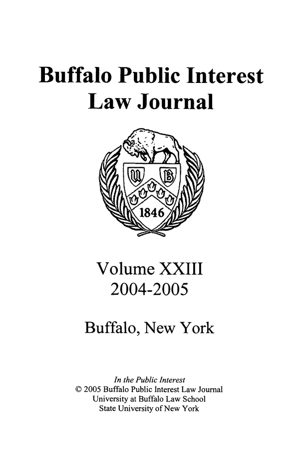 handle is hein.journals/bufpij23 and id is 1 raw text is: Buffalo Public Interest
Law Journal

Volume XXIII
2004-2005
Buffalo, New York
In the Public Interest
© 2005 Buffalo Public Interest Law Journal
University at Buffalo Law School
State University of New York


