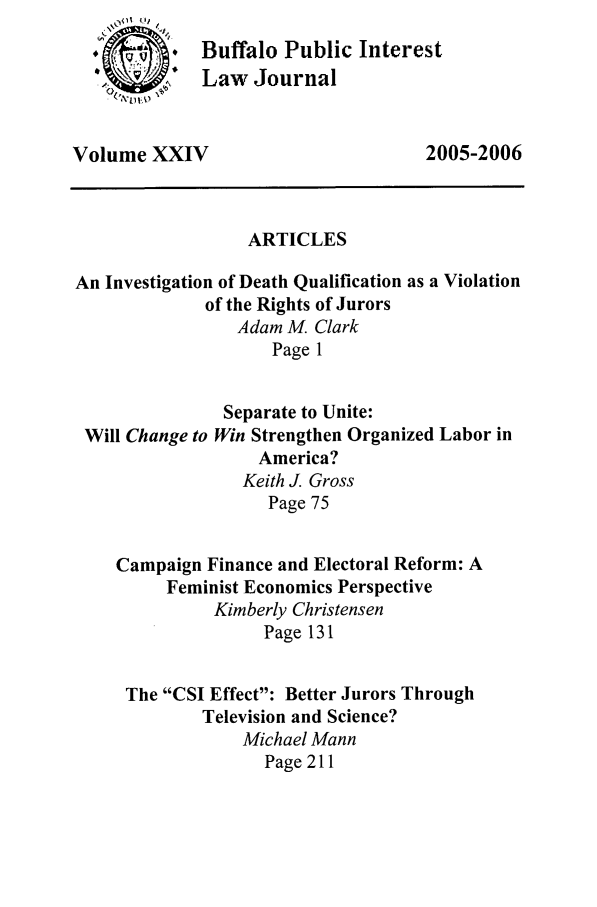 handle is hein.journals/bufpij24 and id is 1 raw text is: **    .Buffalo Public Interest
 ~.Law Journal
Volume XXIV                          2005-2006
ARTICLES
An Investigation of Death Qualification as a Violation
of the Rights of Jurors
Adam M. Clark
Page 1
Separate to Unite:
Will Change to Win Strengthen Organized Labor in
America?
Keith J. Gross
Page 75
Campaign Finance and Electoral Reform: A
Feminist Economics Perspective
Kimberly Christensen
Page 131
The CSI Effect: Better Jurors Through
Television and Science?
Michael Mann
Page 211


