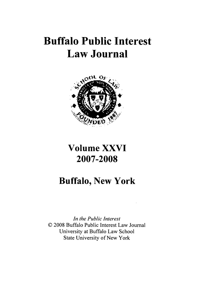 handle is hein.journals/bufpij26 and id is 1 raw text is: Buffalo Public Interest
Law Journal

Volume XXVI
2007-2008
Buffalo, New York
In the Public Interest
© 2008 Buffalo Public Interest Law Journal
University at Buffalo Law School
State University of New York


