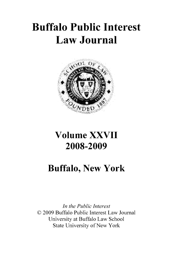 handle is hein.journals/bufpij27 and id is 1 raw text is: Buffalo Public Interest
Law Journal

Volume XXVII
2008-2009
Buffalo, New York
In the Public Interest
© 2009 Buffalo Public Interest Law Journal
University at Buffalo Law School
State University of New York


