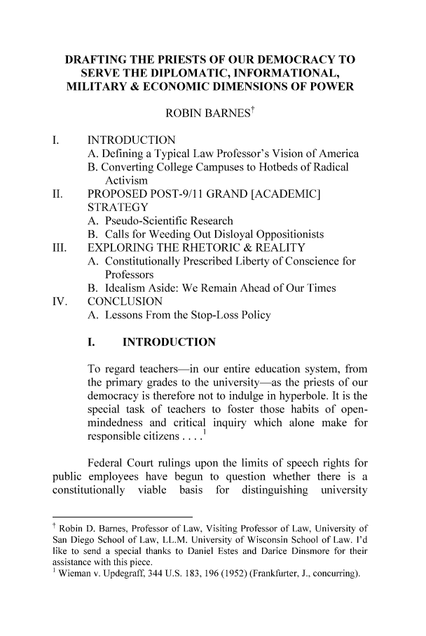 handle is hein.journals/bufpij27 and id is 137 raw text is: DRAFTING THE PRIESTS OF OUR DEMOCRACY TO
SERVE THE DIPLOMATIC, INFORMATIONAL,
MILITARY & ECONOMIC DIMENSIONS OF POWER
ROBIN BARNESt
I.    INTRODUCTION
A. Defining a Typical Law Professor's Vision of America
B. Converting College Campuses to Hotbeds of Radical
Activism
II.    PROPOSED POST-9/11 GRAND [ACADEMIC]
STRATEGY
A. Pseudo-Scientific Research
B. Calls for Weeding Out Disloyal Oppositionists
III.   EXPLORING THE RHETORIC & REALITY
A. Constitutionally Prescribed Liberty of Conscience for
Professors
B. Idealism Aside: We Remain Ahead of Our Times
IV.    CONCLUSION
A. Lessons From the Stop-Loss Policy
I.     INTRODUCTION
To regard teachers-in our entire education system, from
the primary grades to the university-as the priests of our
democracy is therefore not to indulge in hyperbole. It is the
special task of teachers to foster those habits of open-
mindedness and critical inquiry which alone make for
responsible citizens .... I
Federal Court rulings upon the limits of speech rights for
public employees have begun to question whether there is a
constitutionally  viable  basis  for  distinguishing  university
.  Robin D. Barnes, Professor of Law, Visiting Professor of Law, University of
San Diego School of Law, LL.M. University of Wisconsin School of Law. I'd
like to send a special thanks to Daniel Estes and Darice Dinsmore for their
assistance with this piece.
1 Wieman v. Updegraff, 344 U.S. 183, 196 (1952) (Frankfurter, J., concurring).


