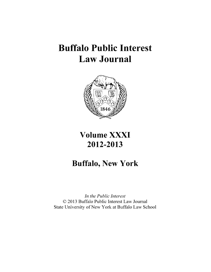 handle is hein.journals/bufpij31 and id is 1 raw text is: Buffalo Public Interest
Law Journal

Volume XXXI
2012-2013
Buffalo, New York
In the Public Interest
C 2013 Buffalo Public Interest Law Journal
State University of New York at Buffalo Law School



