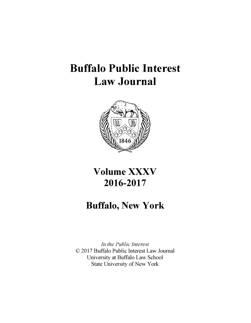 handle is hein.journals/bufpij35 and id is 1 raw text is: 






Buffalo Public Interest
       Law Journal






              1846



       Volume XXXV
          2016-2017

     Buffalo,  New   York



         In the Public Interest
  C 2017 Buffalo Public Interest Law Journal
     University at Buffalo Law School
     State University of New York


