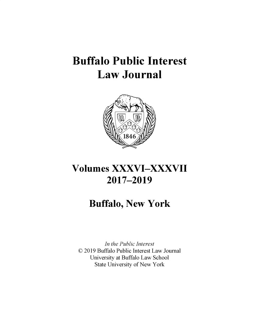 handle is hein.journals/bufpij36 and id is 1 raw text is: 





Buffalo Public Interest
       Law   Journal






              1846



Volumes XXXVI-XXXVII
         2017-2019


     Buffalo, New   York




         In the Public Interest
  © 2019 Buffalo Public Interest Law Journal
     University at Buffalo Law School
     State University of New York


