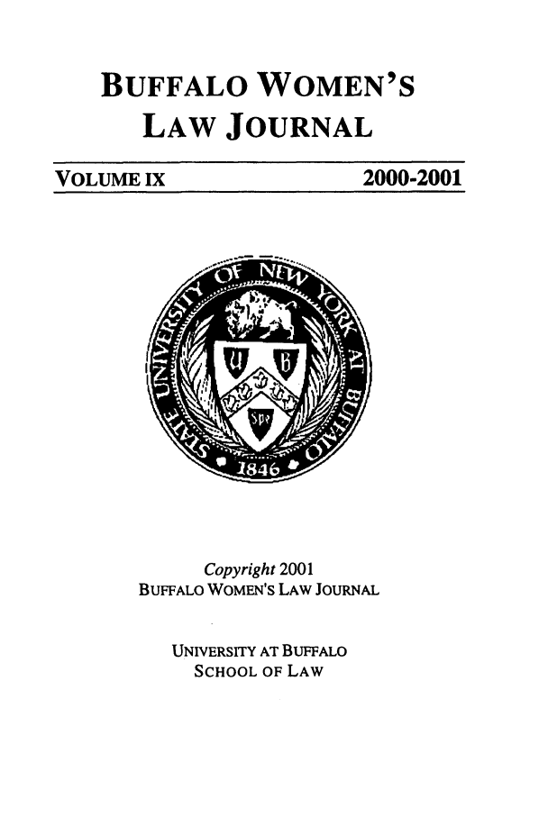 handle is hein.journals/bufwlj9 and id is 1 raw text is: BUFFALO WOMEN'S
LAW JOURNAL

VOLUME IX

2000-2001

Copyright 2001
BUFFALO WOMEN'S LAW JOURNAL
UNIVERSITY AT BUFFALO
SCHOOL OF LAW


