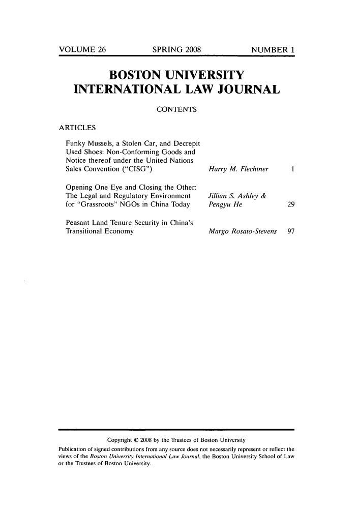 handle is hein.journals/builj26 and id is 1 raw text is: BOSTON UNIVERSITY
INTERNATIONAL LAW JOURNAL
CONTENTS

ARTICLES

Funky Mussels, a Stolen Car, and Decrepit
Used Shoes: Non-Conforming Goods and
Notice thereof under the United Nations
Sales Convention (CISG)
Opening One Eye and Closing the Other:
The Legal and Regulatory Environment
for Grassroots NGOs in China Today
Peasant Land Tenure Security in China's
Transitional Economy

Harry M. Flechtner
Jillian S. Ashley &
Pengyu He
Margo Rosato-Stevens

Copyright © 2008 by the Trustees of Boston University
Publication of signed contributions from any source does not necessarily represent or reflect the
views of the Boston University International Law Journal, the Boston University School of Law
or the Trustees of Boston University.

VOLUME 26

SPRING 2008

NUMBER 1


