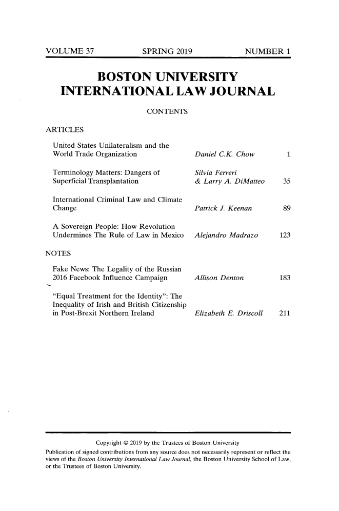 handle is hein.journals/builj37 and id is 1 raw text is: 








          BOSTON UNIVERSITY

INTERNATIONAL LAW JOURNAL

                       CONTENTS


ARTICLES


  United States Unilateralism and the
  World Trade Organization

  Terminology Matters: Dangers of
  Superficial Transplantation

  International Criminal Law and Climate
  Change

  A Sovereign People: How Revolution
  Undermines The Rule of Law in Mexico

NOTES

  Fake News: The Legality of the Russian
  2016 Facebook Influence Campaign

  Equal Treatment for the Identity: The
  Inequality of Irish and British Citizenship
  in Post-Brexit Northern Ireland


Daniel C.K. Chow

Silvia Ferreri
&  Larry A. DiMatteo


Patrick J. Keenan


Alejandro Madrazo


Allison Denton


Elizabeth E. Driscoll


1


35


89


123


183


211


              Copyright @ 2019 by the Trustees of Boston University
Publication of signed contributions from any source does not necessarily represent or reflect the
views of the Boston University International Law Journal, the Boston University School of Law,
or the Trustees of Boston University.


VOLUME 37


SPRING   2019


NUMBER 1


