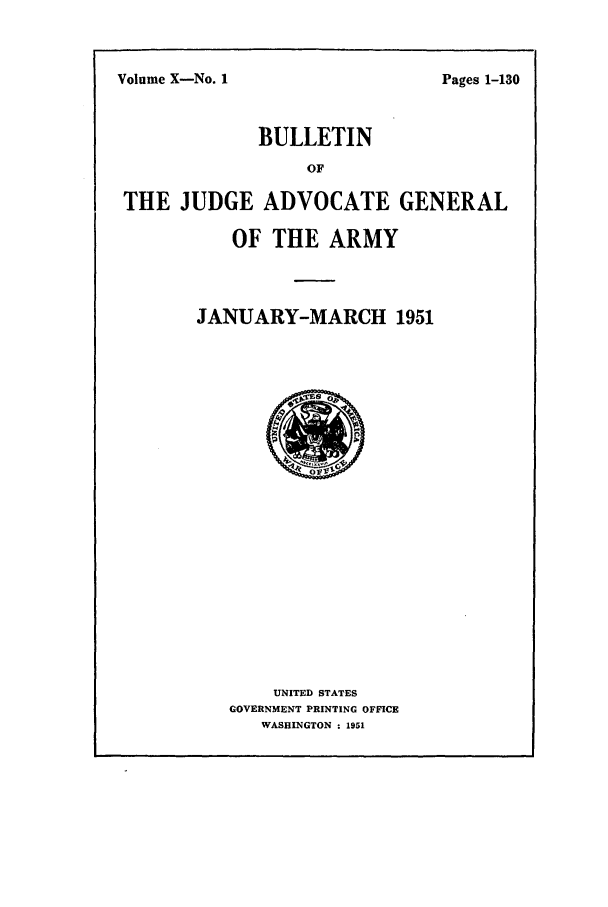 handle is hein.journals/bujuarm10 and id is 1 raw text is: Volume X-No. 1

BULLETIN
OF
THE JUDGE ADVOCATE GENERAL

OF THE ARMY
JANUARY-MARCH 1951

UNITED STATES
GOVERNMENT PRINTING OFFICE
WASHINGTON : 1951

Pages 1-130



