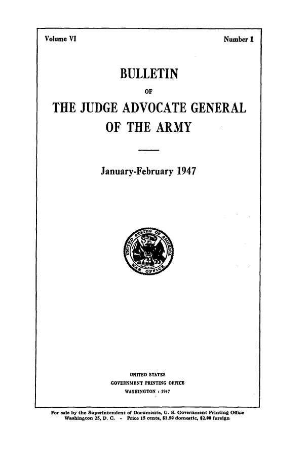 handle is hein.journals/bujuarm6 and id is 1 raw text is: Volume VI                               N~ber1

BULLETIN

THE JUDGE ADVOCATE GENERAL
OF THE ARMY
January-February 1947

UNITED STATES
GOVERNMENT PRINTING OFFICE
WASHINGTON : 1947

For sale by the Superintendent of Documents, U. S. Government Printing Office
Washington 25, D. C. - Price 15 cents, $1.50 domestic, $2.00 foreign

Volume VI

Number I


