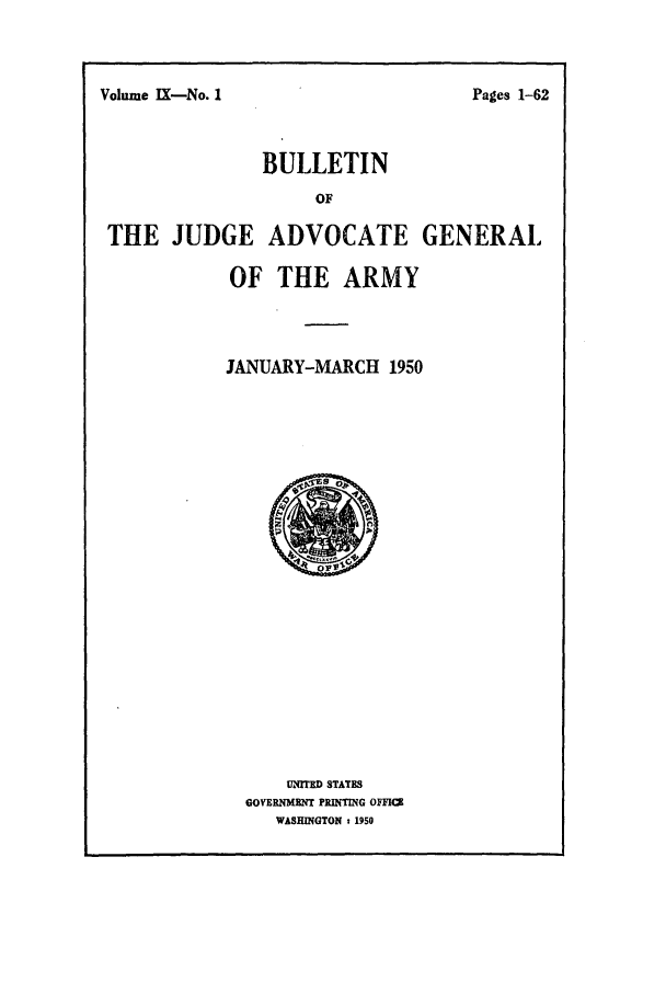 handle is hein.journals/bujuarm9 and id is 1 raw text is: Volume IX-No. 1

BULLETIN
OF
THE JUDGE ADVOCATE GENERAL
OF THE ARMY

JANUARY-MARCH 1950

UNITED STATES
GOVERNMENT PRINTING OFFICE
WASHINGTON t 1950

Pages 1-62


