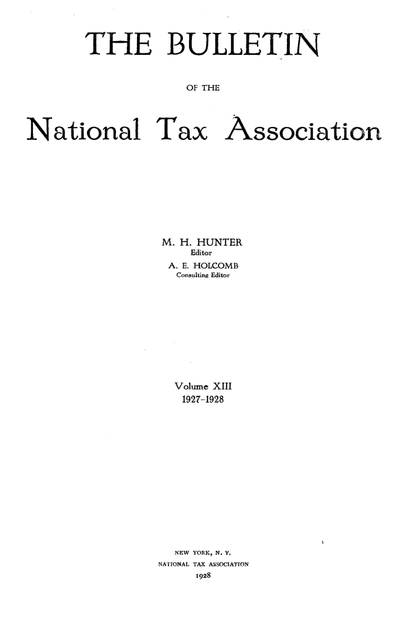 handle is hein.journals/bulnta13 and id is 1 raw text is: THE BULLETIN
OF THE
National Tax Association

M. H. HUNTER
Editor
A. E. HOLCOMB
Consulting Editor
Volume XIII
1927-1928
NEW YORK, N. Y.
NATIONAL TAX ASSOCIATION
1928


