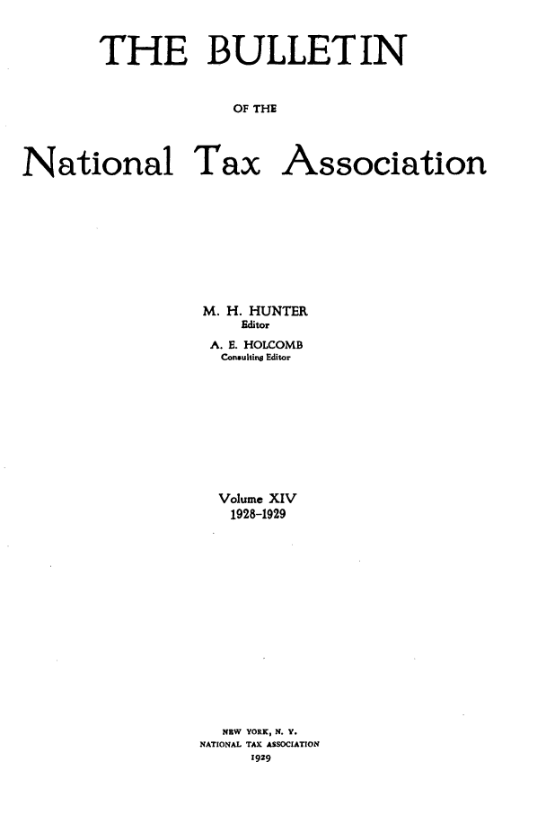 handle is hein.journals/bulnta14 and id is 1 raw text is: THE BULLETIN
OF THE
National Tax Association

M. H. HUNTER
Editor
A. E. HOLCOMB
Consulting Editor
Volume XIV
1928-1929
NEW YORK, N. Y.
NATIONAL TAX ASSOCIATION
1929


