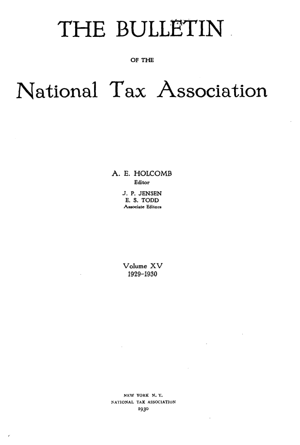 handle is hein.journals/bulnta15 and id is 1 raw text is: THE BULLETIN
OF THE
National Tax Association

A. E. HOLCOMB
Editor
J. P. JENSEN
E. S. TODD
Associate Editors

Volume XV
1929-1930
NEW YORK N.Y.
NATIONAL TAX ASSOCIATION
1930


