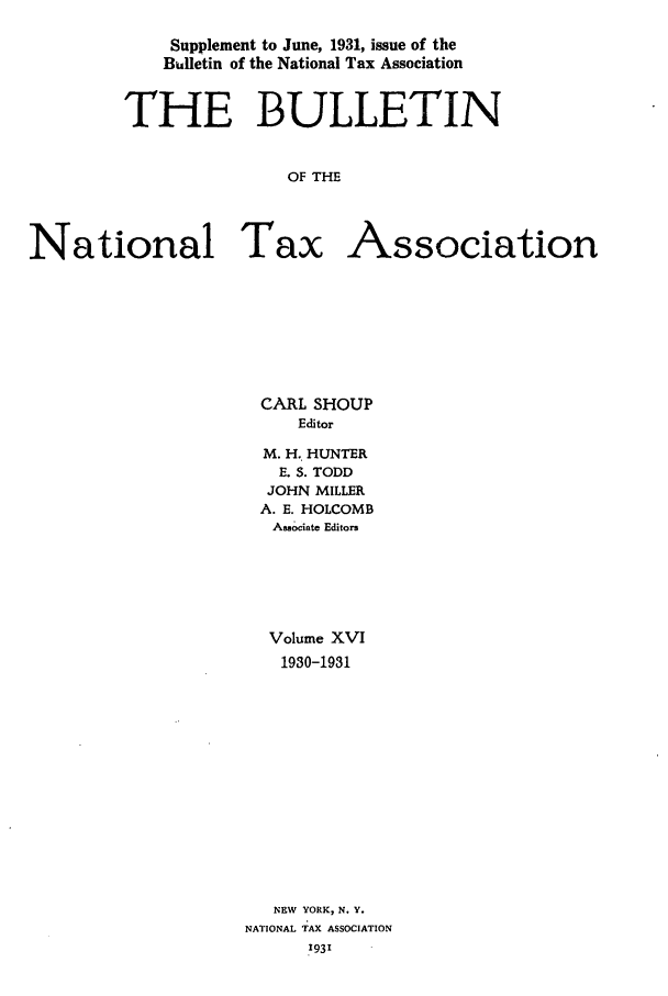 handle is hein.journals/bulnta16 and id is 1 raw text is: Supplement to June, 1931, issue of the
Bulletin of the National Tax Association
THE BULLETIN
OF THE
National Tax Association

CARL SHOUP
Editor
M. H. HUNTER
E. S. TODD
JOHN MILLER
A. E. HOLCOMB
Associate Editors
Volume XVI
1930-1931
NEW YORK, N. Y.
NATIONAL TAX ASSOCIATION
.931


