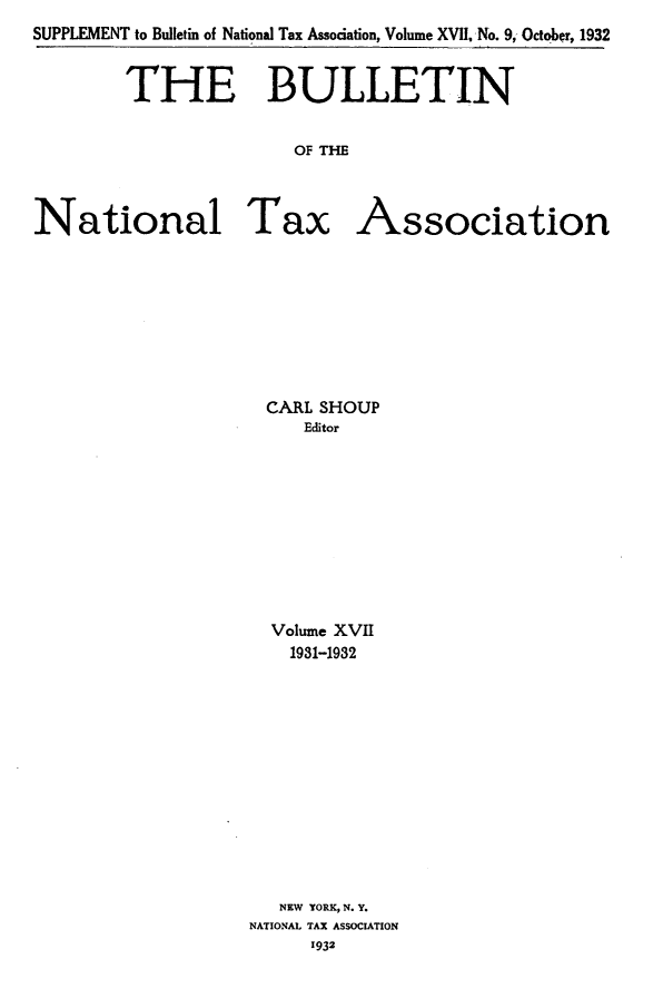 handle is hein.journals/bulnta17 and id is 1 raw text is: SUPPLEMENT to Bulletin of National Tax Association, Volume XVII No. 9, October, 1932
THE BULLETIN
OF TMl
National Tax Association

CARL SHOUP
Editor
Volume XVII
1931-1932
NEW YORK, N. Y.
NATIONAL TAX ASSOCIATION
1932


