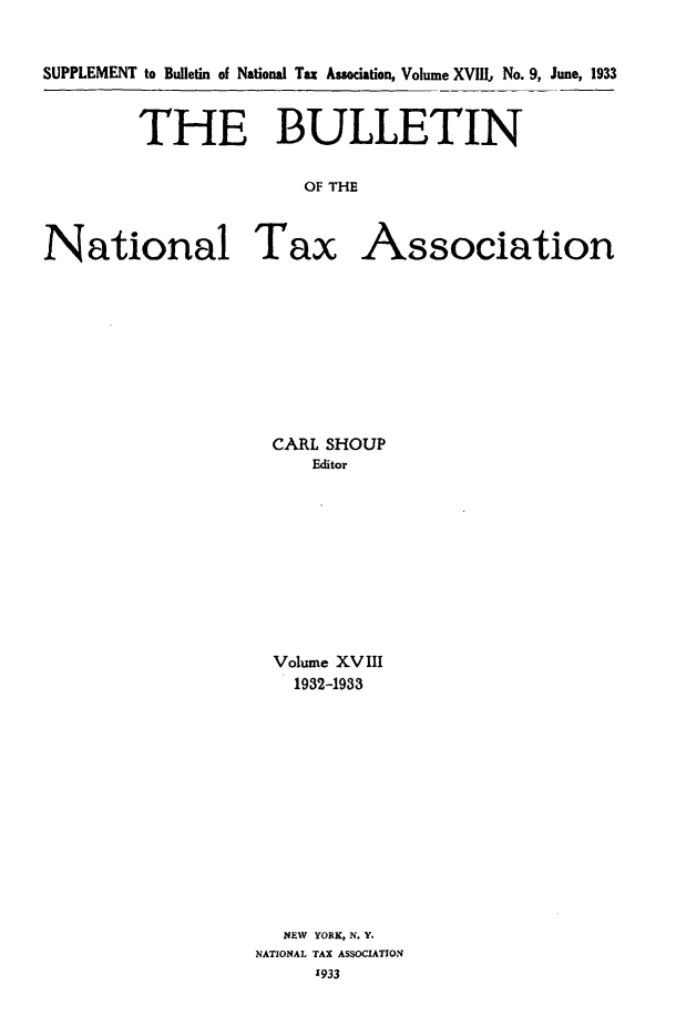 handle is hein.journals/bulnta18 and id is 1 raw text is: SUPPLEMENT to Bulletin of National Tax Assodation, Volume XVllU No. 9, June, 1933
THE BULLETIN
OF THE
National Tax Association

CARL SHOUP
Editor
Volume XVIII
1932-1933
NEW YORK, N. Y.
NATIONAL TAX ASSOCIATION
1933


