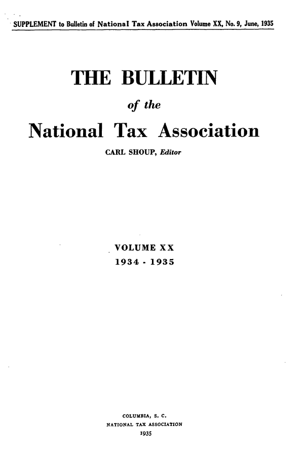 handle is hein.journals/bulnta20 and id is 1 raw text is: SUPPLEMENT to Bulletin of National Tax Association Volume XX, No. 9, June, 1935

THE BULLETIN
of the
National Tax Association

CARL SHOUP, Editor
VOLUME XX
1934 - 1935
COLUMBIA, S. C.
NATIONAL TAX ASSOCIATION
1935


