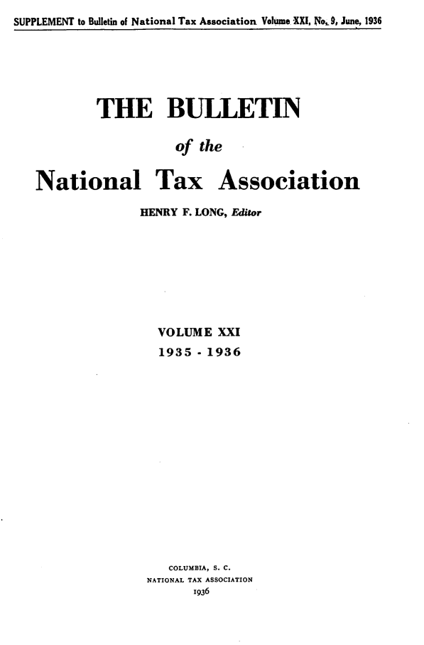 handle is hein.journals/bulnta21 and id is 1 raw text is: SUPPLEMENT to Bulletin of National Tax Association Volume XXI, No, 9, June, 1936

THE BULLETIN
of the
National Tax Association

HENRY F. LONG, Editor
VOLUME XXI
1935 - 1936
COLUMBIA, S. C.
NATIONAL TAX ASSOCIATION
1936



