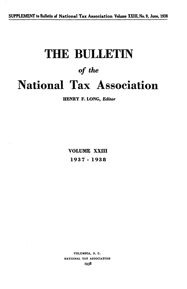 handle is hein.journals/bulnta23 and id is 1 raw text is: SUPPLEMENT to Bulletin of National Tax Association Volume XXIII, No. 9, June, 1938

THE BULLETIN
of the
National Tax Association
HENRY F. LONG, Editor

VOLUME XXIII
1937- 1938
COLUMBIA, S. C.
NATIONAL TAX ASSOCIATION
1938


