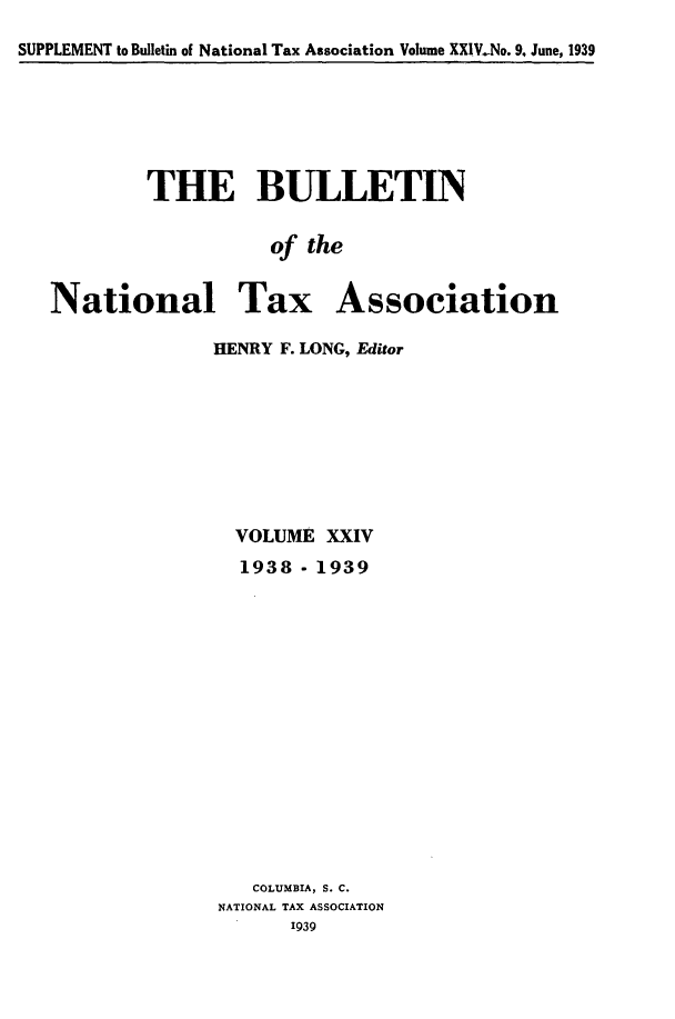 handle is hein.journals/bulnta24 and id is 1 raw text is: SUPPLEMENT to Bulletin of National Tax Association Volume XXlV-No. 9, June, 1939

THE BULLETIN
of the
National Tax Association
HENRY F. LONG, Editor

VOLUME XXIV
1938 - 1939
COLUMBIA, S. C.
NATIONAL TAX ASSOCIATION
1939


