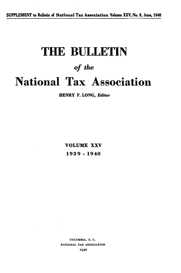 handle is hein.journals/bulnta25 and id is 1 raw text is: SUPPLEMENT to Bulletin of National Tax Association Volume XXV, No. 9, June, 1940

THE BULLETIN
of the
National Tax Association

HENRY F. LONG, Editor
VOLUME XXV
1939 - 1940
COLUMBIA, S. C.
NATIONAL TAX ASSOCIATION
1940


