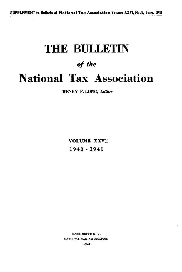 handle is hein.journals/bulnta26 and id is 1 raw text is: SUPPLEMENT to Bulletin of National Tax Association Volume XXVI, No. 9, June, 1941

THE BULLETIN
of the
National Tax Association

HENRY F. LONG, Editor
VOLUME XXV2
1940 - 1941
WASHINGTON D. C.
NATIONAL TAX ASSOCIATION


