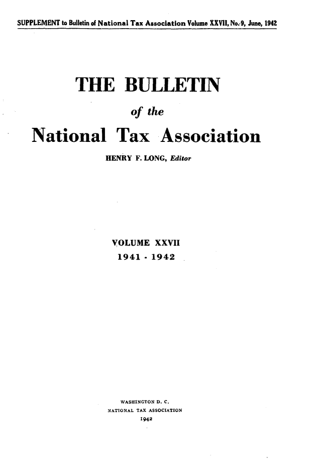 handle is hein.journals/bulnta27 and id is 1 raw text is: SUPPLEMENT to Bulletin of National Tax Association Volume XXVII, No:9, June, 1942

THE BULLETIN
of the
National Tax Association

HENRY F. LONG, Editor
VOLUME XXVII
1941 - 1942
WASHINGTON D. C.
NATIONAL TAX ASSOCIATION


