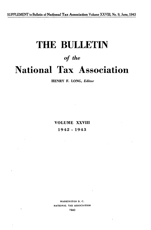 handle is hein.journals/bulnta28 and id is 1 raw text is: SUPPLEMENT to Bulletin of National Tax Association Volume XXVIII, No. 9, June, 1943

THE BULLETIN
of the
National Tax Association
HENRY F. LONG, Editor

VOLUME XXVIII
1942 - 1943
WASHINGTON D. C.
NATIONAL TAX ASSOCIATION
1943


