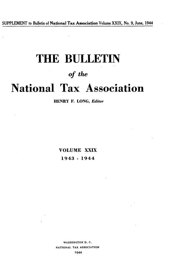 handle is hein.journals/bulnta29 and id is 1 raw text is: SUPPLEMENT to Bulletin of National Tax Association Volume XXIX, No. 9, June, 1944

THE BULLETIN
of the
National Tax Association
HENRY F. LONG, Editor

VOLUME XXIX
1943 - 1944
WASHINGTON D. C.
NATIONAL TAX ASSOCIATION
1944


