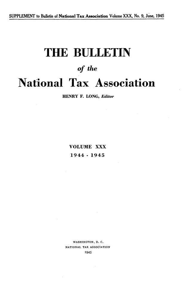 handle is hein.journals/bulnta30 and id is 1 raw text is: SUPPLEMENT to Bulletin of National Tax Association Volume XXX, No. 9, June, 1945

THE BULLETIN
of the
National Tax Association

HENRY F. LONG, Editor
VOLUME XXX
1944 - 1945
WASHINGTON, D. C.
NATIONAL TAX ASSOCIATION
1945


