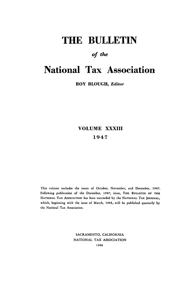 handle is hein.journals/bulnta33 and id is 1 raw text is: THE BULLETIN
of the
National Tax Association
ROY BLOUGH, Editor
VOLUME XXXIII
1947
This volume includes the issues of October, November, and December, 1947.
Following publication of the December, 1947, issue, THE BULLETIN OF THE
NATIONAL TAX ASSOCIATION has been succeeded by the NATIONAL TAX JOURNAL,
which, beginning with the issue of March, 1948,.will be published quarterly by
the National Tax Association.

SACRAMENTO, CALIFORNIA
NATIONAL TAX ASSOCIATION
1948


