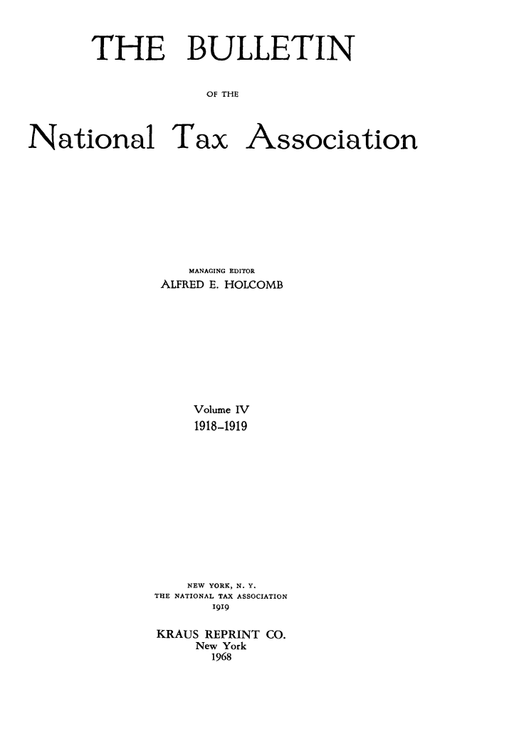 handle is hein.journals/bulnta4 and id is 1 raw text is: THE BULLETIN
OF THE

National Tax

Association

MANAGING EDITOR
ALFRED E. HOLCOMB
Volume IV
1918-1919
NEW YORK, N. Y.
THE NATIONAL TAX ASSOCIATION
I919
KRAUS REPRINT CO.
New York
1968


