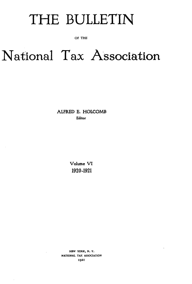 handle is hein.journals/bulnta6 and id is 1 raw text is: THE BULLETIN
OF THE
National Tax Association

ALFRED E. HOLCOMB
Editor
Volume VI
1920-1921
NEW YORK, N. Y.
NATIONAL TAX ASSOCIATION
1921


