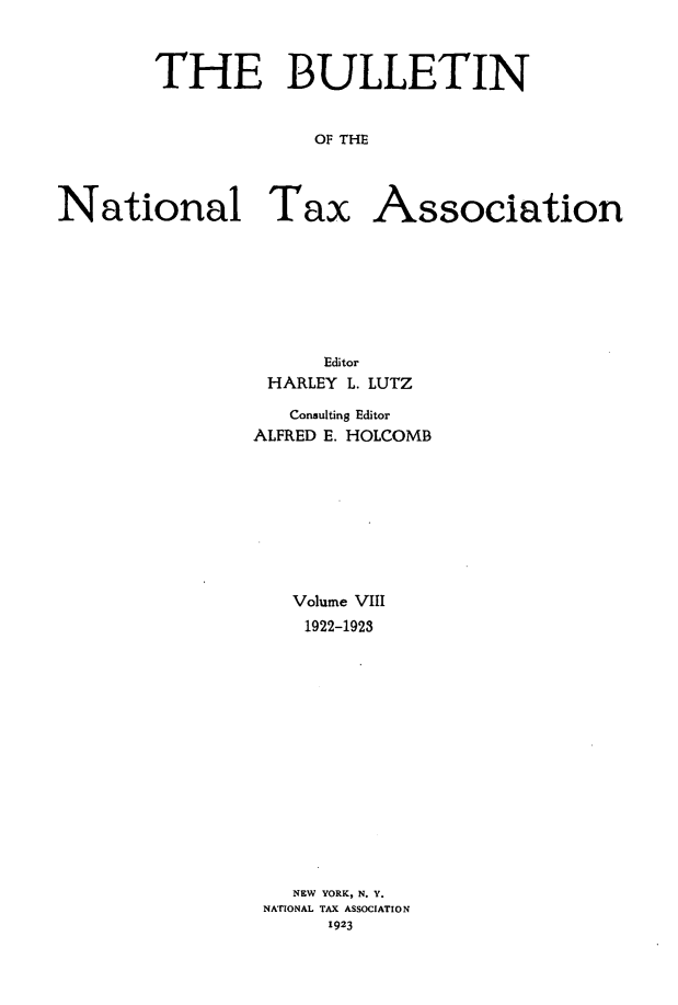 handle is hein.journals/bulnta8 and id is 1 raw text is: THE BULLETIN
OF THE
National Tax Association

Editor
HARLEY L. LUTZ
Consulting Editor
ALFRED E. HOLCOMB
Volume VIII
1922-1923
NEW YORK, N. Y.
NATIONAL TAX ASSOCIATION
1923



