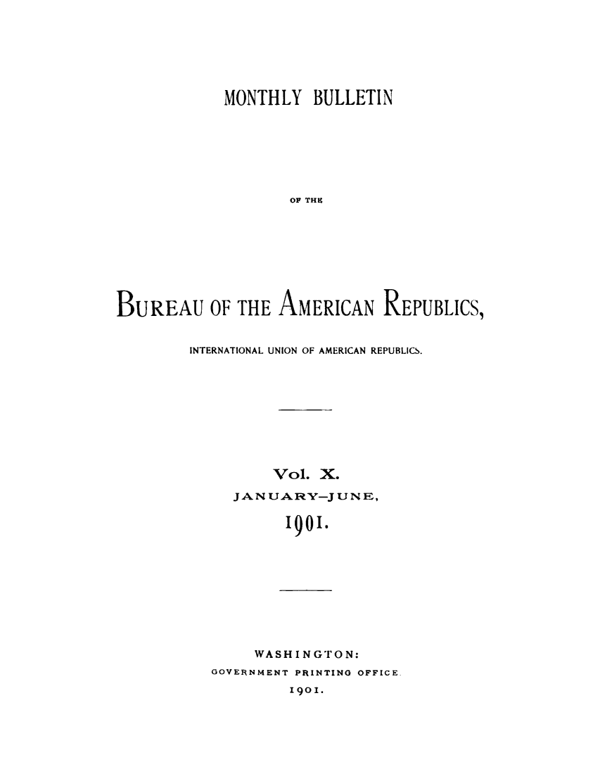 handle is hein.journals/bulpnamu10 and id is 1 raw text is: 







            MONTHLY   BULLETIN








                    OF THE









BUREAU OF THE AMERICAN REPUBLICS,


INTERNATIONAL UNION OF AMERICAN REPUBLICS.










         Vol.  X.

     JAN UARY-J  UN E,


           1901.


     WASH INGTON:
GOVERNMENT PRINTING OFFICE.
         1901.


