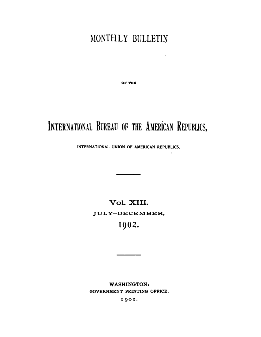 handle is hein.journals/bulpnamu13 and id is 1 raw text is: 






            MONTHLY BULLETIN







                     OP THE








INTERNATIONAL BUREAU OF THE AMERICAN REPUBLICS,


INTERNATIONAL UNION OF AMERICAN REPUBLICS.










         Vol.  XIII.

     JUL Y-DECEM BER,

            1902.


      WASHINGTON:
GOVERNMENT PRINTING OFFICE.


1902.


