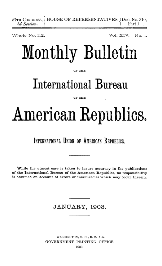 handle is hein.journals/bulpnamu14 and id is 1 raw text is: 



57TH CONGRESS, HOUSE OF REPRESENTATIVES. JDoc. No. 310,
  Od Session.                         L  Part 1.


Whole No. 112.


Vol. XIV. No. 1.


   Monthly Bulletin


                      OF THE



       International Bureau

                      OF THE





American Republics.





        INTERNATIONAL UNION OF AMERICAN REPUBLICS,






  While the utmost care is taken to insure accuracy in the publications
of the International Bureau of the American Republics, no responsibility
is assumed on account of errors or inaccuracies which may occur therein.







               JANUARY, 1903.







               WASHINGTON, D. C., U. S. A.:,
            GOVERNMENT PRINTING OFFICE.
                       190:3.


