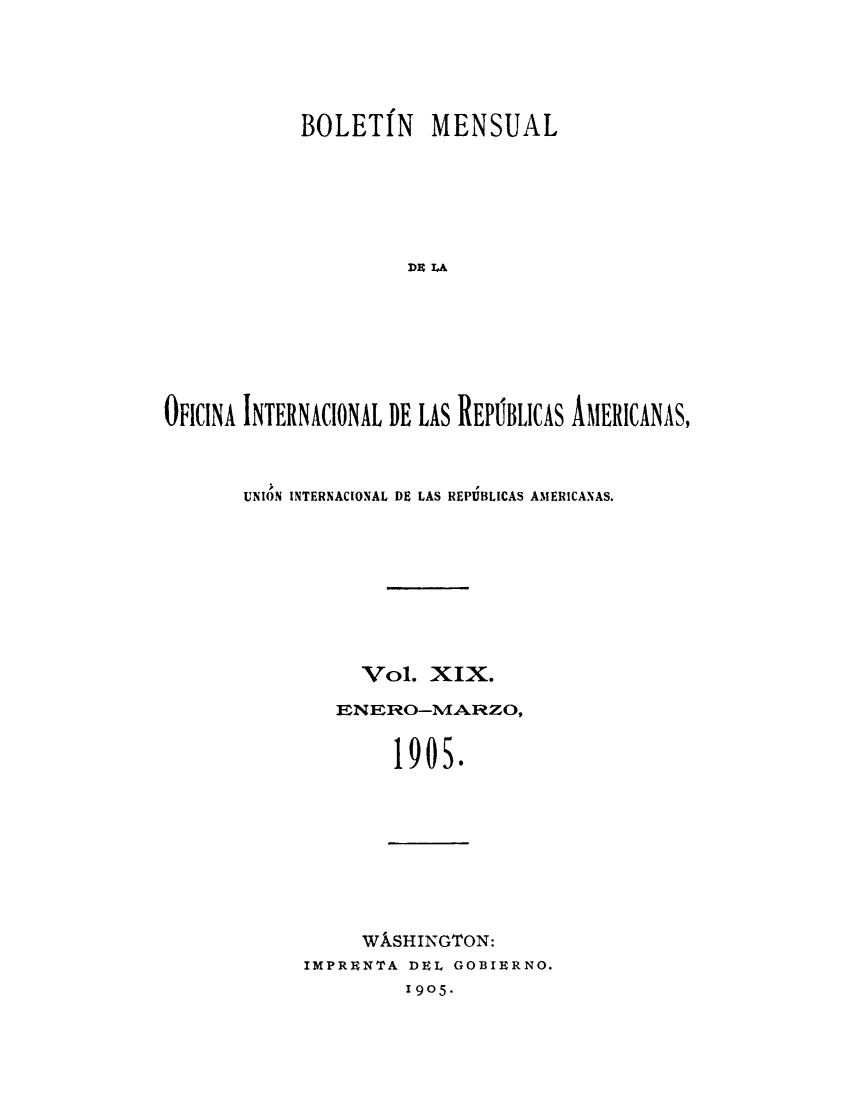 handle is hein.journals/bulpnamu19 and id is 1 raw text is: 




            BOLETIN MENSUAL





                     Da IA






OFICINA INTERNACIONAL DE LAS REPUBLICAS AMERICANAS,


UNION INTERNACIONAL DE LAS REPUBLICAS AMERICANAS.







          Vol.  XIX.
        ENERO-MARZO,


I


9


0


s.


     WkSHINGTON:
IMPRENTA DEL GOBIERNO.
         I905-


