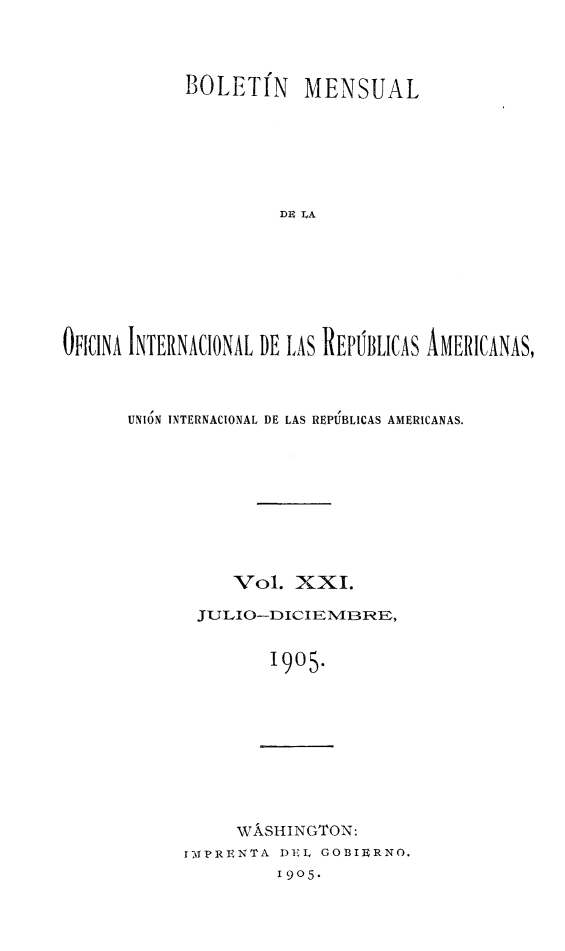 handle is hein.journals/bulpnamu21 and id is 1 raw text is: 



            BOLETIN MENSUAL







                     D IA








OFICINA INTERNACIONAL DE LAS REPPBLICAS AMERICANAS,


UNION INTERNACIONAL DE LAS REPUBLICAS AMERICANAS.









          Vol.  XXI.

       JULIO--DICIE1VIBRE,


              1905.


     WASHINGTON:
1IMPRENTA DEL GOB3IERNO.
         1905.


