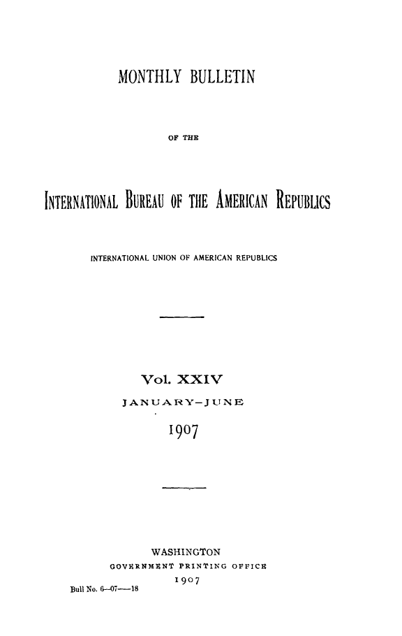 handle is hein.journals/bulpnamu24 and id is 1 raw text is: 






            MONTHLY BULLETIN





                    OF THE






INTERNATIONAL BUREAU OF THE AMERICAN REPUBLICS


INTERNATIONAL UNION OF AMERICAN REPUBLICS











        Vol.  XXIV

     JANU  AR  Y- J UN E


            1907


             WASHINGTON
      GOVERNMENT PRINTING OFFICE
                 1907
Bull No. 6-07-18


